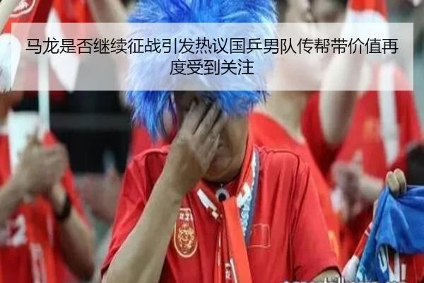 马龙是否继续征战引发热议国乒男队传帮带价值再度受到关注