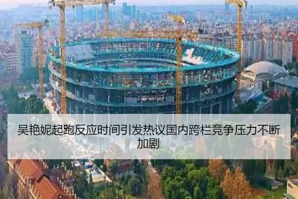 吴艳妮起跑反应时间引发热议国内跨栏竞争压力不断加剧